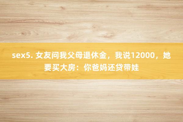 sex5. 女友问我父母退休金，我说12000，她要买大房：你爸妈还贷带娃