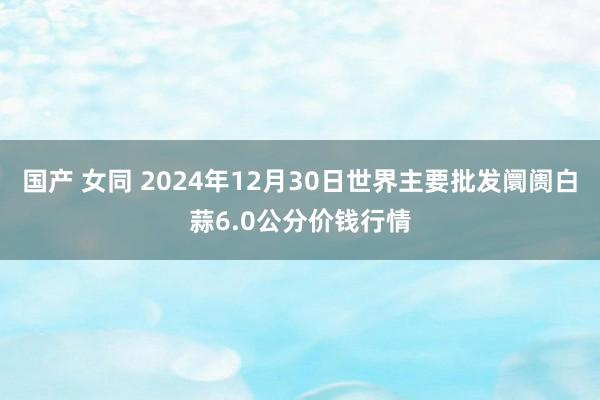 国产 女同 2024年12月30日世界主要批发阛阓白蒜6.0公分价钱行情