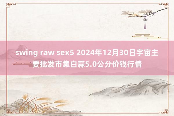 swing raw sex5 2024年12月30日宇宙主要批发市集白蒜5.0公分价钱行情