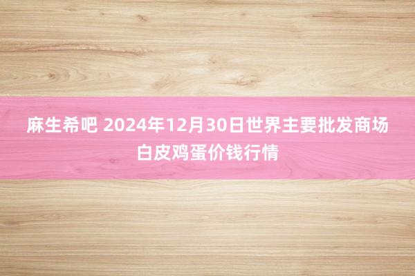 麻生希吧 2024年12月30日世界主要批发商场白皮鸡蛋价钱行情