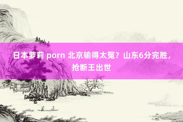 日本萝莉 porn 北京输得太冤？山东6分完胜，抢断王出世