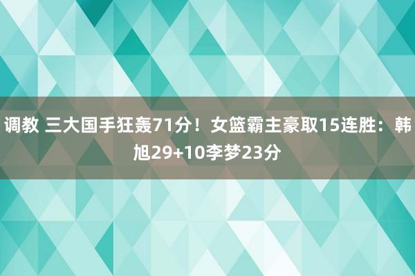 调教 三大国手狂轰71分！女篮霸主豪取15连胜：韩旭29+10李梦23分