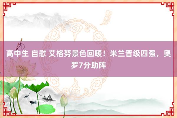 高中生 自慰 艾格努景色回暖！米兰晋级四强，奥罗7分助阵