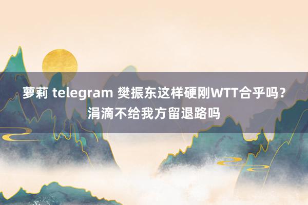萝莉 telegram 樊振东这样硬刚WTT合乎吗？涓滴不给我方留退路吗