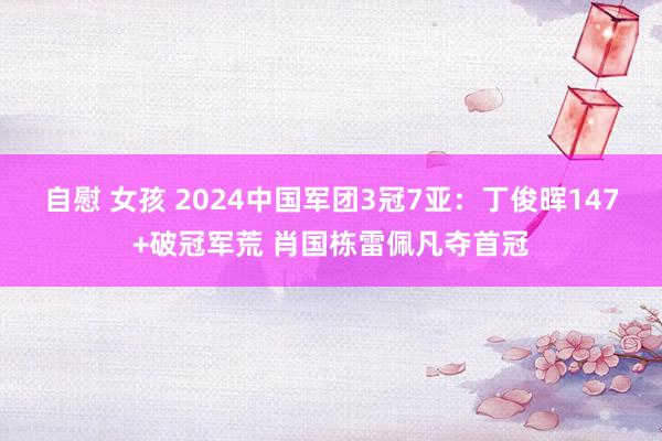 自慰 女孩 2024中国军团3冠7亚：丁俊晖147+破冠军荒 肖国栋雷佩凡夺首冠