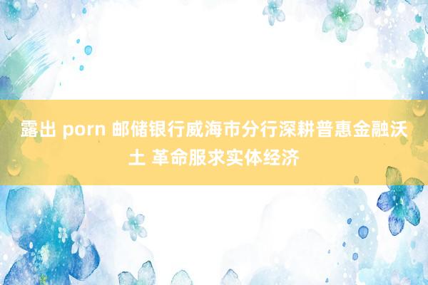 露出 porn 邮储银行威海市分行深耕普惠金融沃土 革命服求实体经济