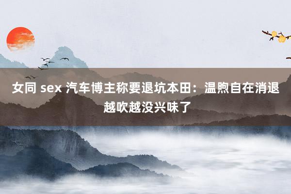 女同 sex 汽车博主称要退坑本田：温煦自在消退 越吹越没兴味了