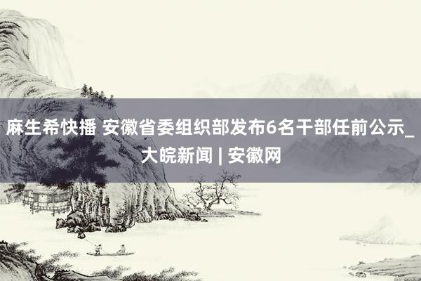 麻生希快播 安徽省委组织部发布6名干部任前公示_大皖新闻 | 安徽网