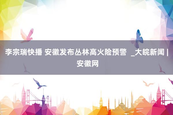 李宗瑞快播 安徽发布丛林高火险预警  _大皖新闻 | 安徽网