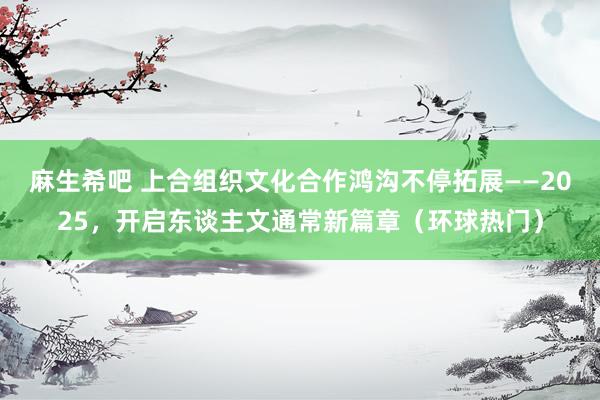 麻生希吧 上合组织文化合作鸿沟不停拓展——2025，开启东谈主文通常新篇章（环球热门）