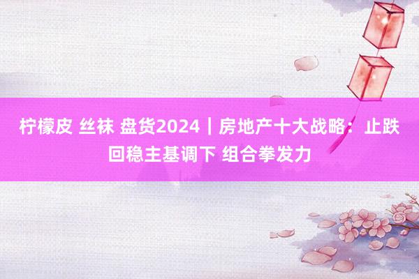 柠檬皮 丝袜 盘货2024｜房地产十大战略：止跌回稳主基调下 组合拳发力