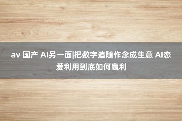 av 国产 AI另一面|把数字追随作念成生意 AI恋爱利用到底如何赢利