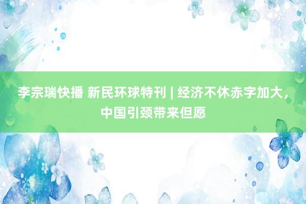 李宗瑞快播 新民环球特刊 | 经济不休赤字加大，中国引颈带来但愿