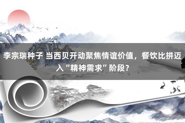 李宗瑞种子 当西贝开动聚焦情谊价值，餐饮比拼迈入“精神需求”阶段？
