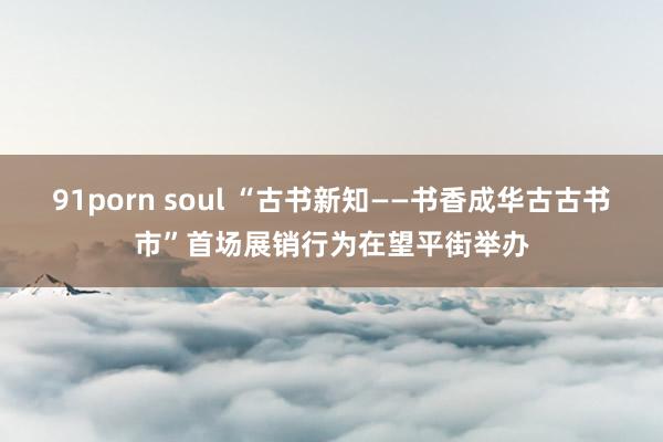 91porn soul “古书新知——书香成华古古书市”首场展销行为在望平街举办