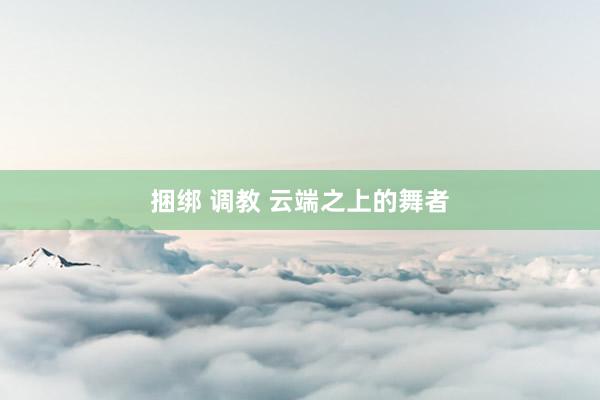 捆绑 调教 云端之上的舞者