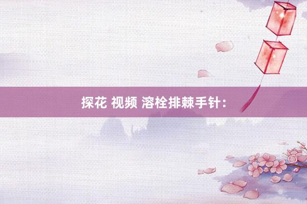 探花 视频 溶栓排棘手针：