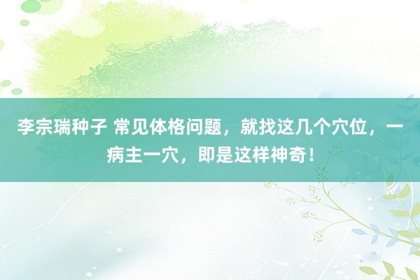 李宗瑞种子 常见体格问题，就找这几个穴位，一病主一穴，即是这样神奇！