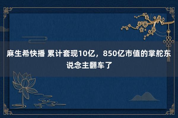 麻生希快播 累计套现10亿，850亿市值的掌舵东说念主翻车了
