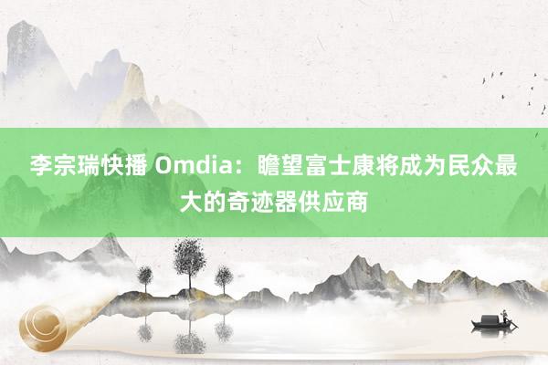 李宗瑞快播 Omdia：瞻望富士康将成为民众最大的奇迹器供应商