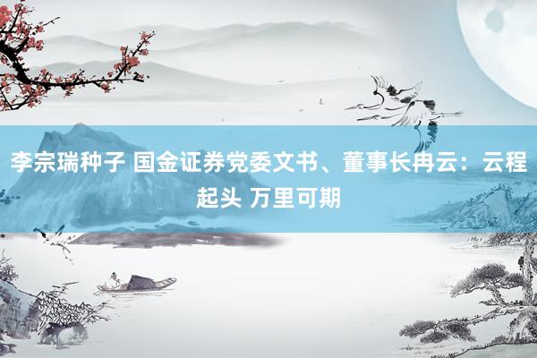 李宗瑞种子 国金证券党委文书、董事长冉云：云程起头 万里可期