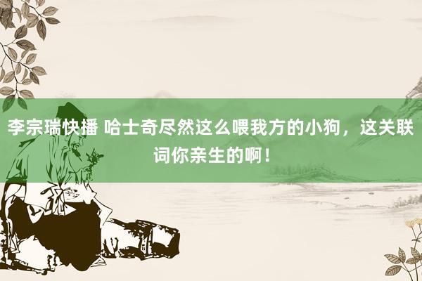 李宗瑞快播 哈士奇尽然这么喂我方的小狗，这关联词你亲生的啊！