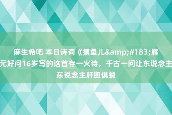 麻生希吧 本日诗词《摸鱼儿&#183;雁丘词》丨元好问16岁写的这首存一火诗，千古一问让东说念主肝胆俱裂