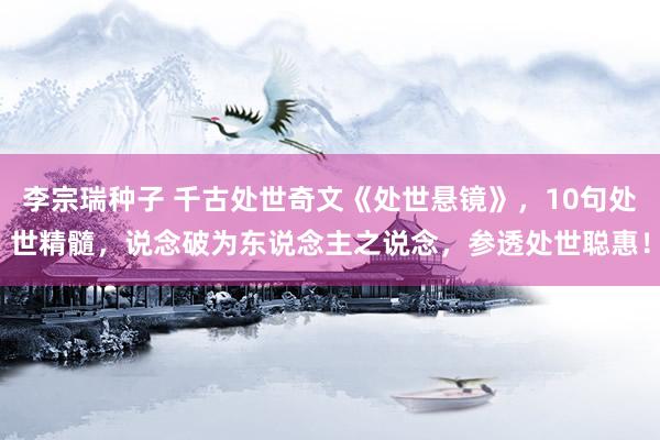 李宗瑞种子 千古处世奇文《处世悬镜》，10句处世精髓，说念破为东说念主之说念，参透处世聪惠！