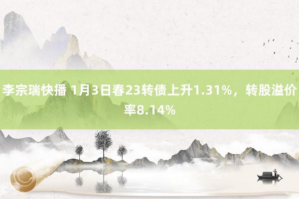 李宗瑞快播 1月3日春23转债上升1.31%，转股溢价率8.14%