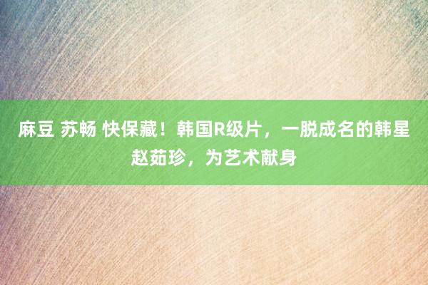 麻豆 苏畅 快保藏！韩国R级片，一脱成名的韩星赵茹珍，为艺术献身