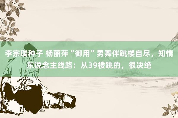 李宗瑞种子 杨丽萍“御用”男舞伴跳楼自尽，知情东说念主线路：从39楼跳的，很决绝