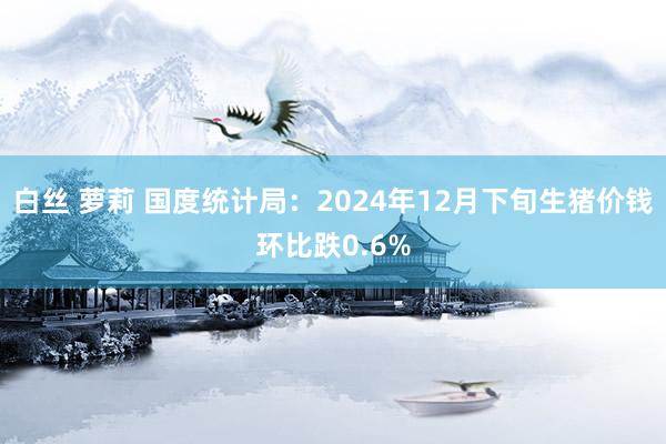白丝 萝莉 国度统计局：2024年12月下旬生猪价钱环比跌0.6%