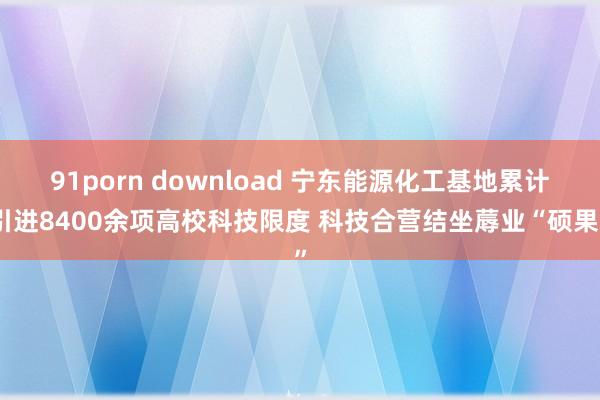 91porn download 宁东能源化工基地累计引进8400余项高校科技限度 科技合营结坐蓐业“硕果”