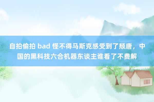 自拍偷拍 bad 怪不得马斯克感受到了颓唐，中国的黑科技六合机器东谈主谁看了不费解