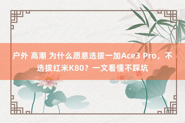 户外 高潮 为什么愿意选拔一加Ace3 Pro，不选拔红米K80？一文看懂不踩坑
