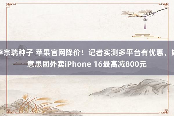 李宗瑞种子 苹果官网降价！记者实测多平台有优惠，好意思团外卖iPhone 16最高减800元