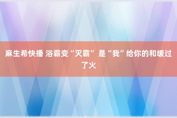 麻生希快播 浴霸变“灭霸” 是“我”给你的和缓过了火