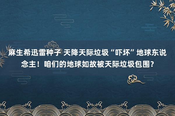 麻生希迅雷种子 天降天际垃圾“吓坏”地球东说念主！咱们的地球如故被天际垃圾包围？