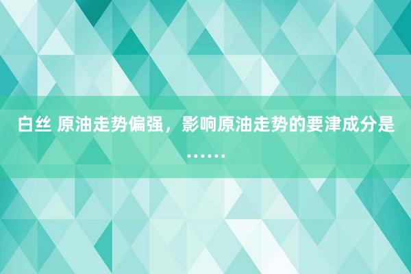 白丝 原油走势偏强，影响原油走势的要津成分是……