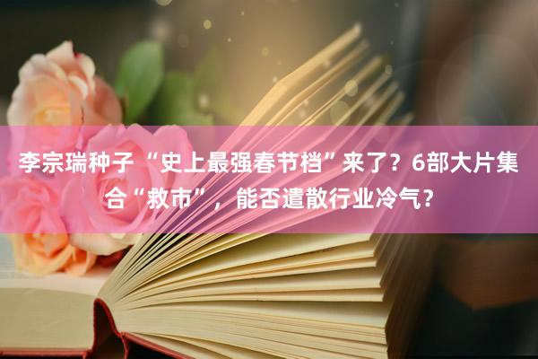 李宗瑞种子 “史上最强春节档”来了？6部大片集合“救市”，能否遣散行业冷气？