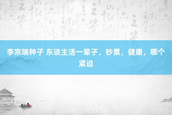 李宗瑞种子 东谈主活一辈子，钞票，健康，哪个紧迫