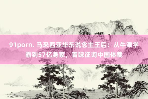 91porn. 马来西亚华东说念主王后：从牛津学霸到57亿身家，青睐征询中国体裁