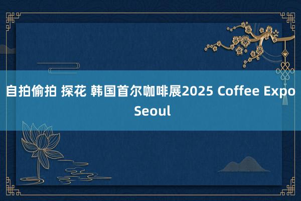 自拍偷拍 探花 韩国首尔咖啡展2025 Coffee Expo Seoul