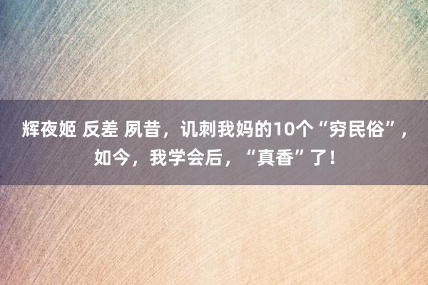 辉夜姬 反差 夙昔，讥刺我妈的10个“穷民俗”，如今，我学会后，“真香”了！