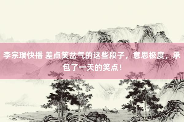 李宗瑞快播 差点笑岔气的这些段子，意思极度，承包了一天的笑点！