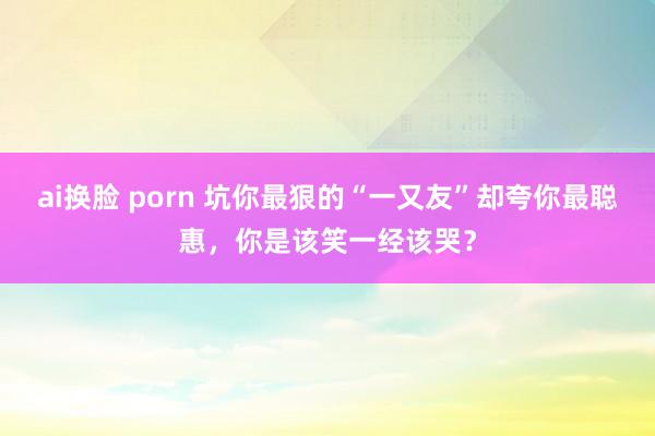 ai换脸 porn 坑你最狠的“一又友”却夸你最聪惠，你是该笑一经该哭？