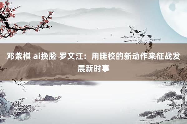 邓紫棋 ai换脸 罗文江：用雠校的新动作来征战发展新时事
