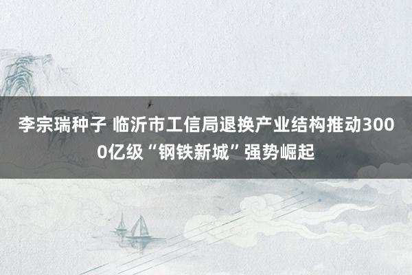 李宗瑞种子 临沂市工信局退换产业结构　推动3000亿级“钢铁新城”强势崛起