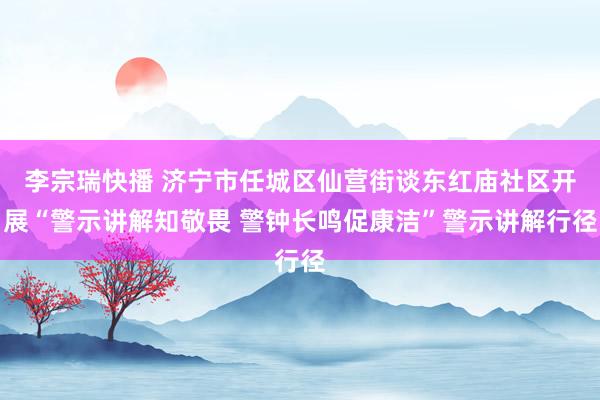李宗瑞快播 济宁市任城区仙营街谈东红庙社区开展“警示讲解知敬畏 警钟长鸣促康洁”警示讲解行径