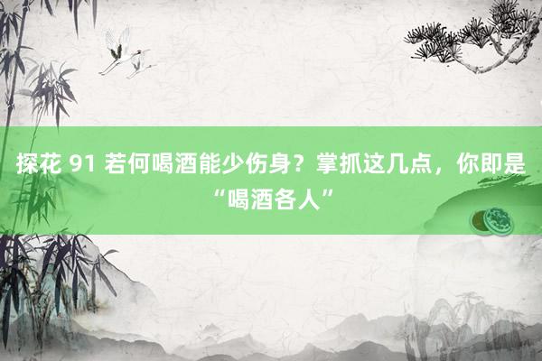 探花 91 若何喝酒能少伤身？掌抓这几点，你即是“喝酒各人”